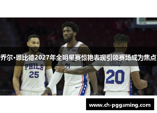 乔尔·恩比德2027年全明星赛惊艳表现引领赛场成为焦点