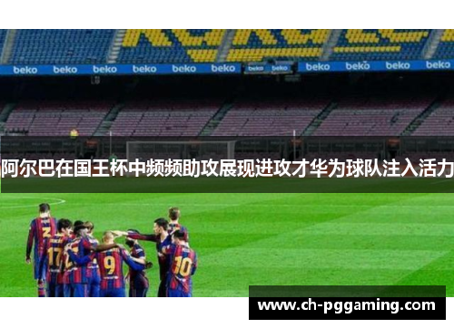 阿尔巴在国王杯中频频助攻展现进攻才华为球队注入活力